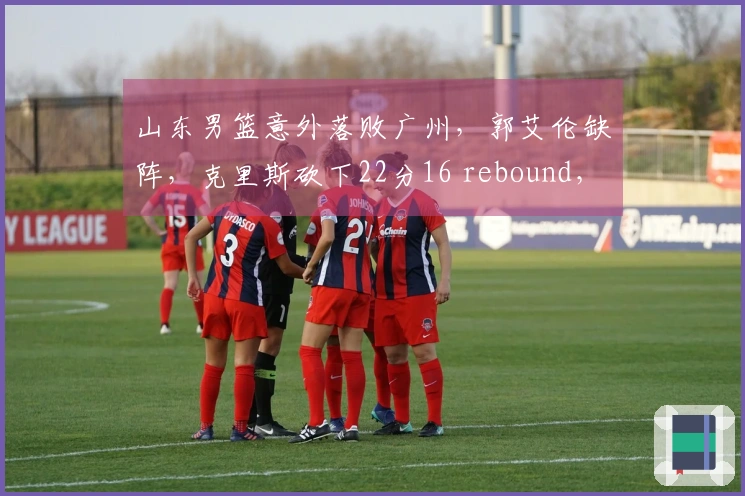 山东男篮意外落败广州，郭艾伦缺阵，克里斯砍下22分16 rebound，徐昕精彩封盖接连不断