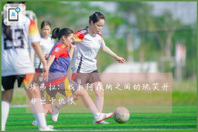 埃弗拉：我和阿森纳之间的玩笑并非出于仇恨