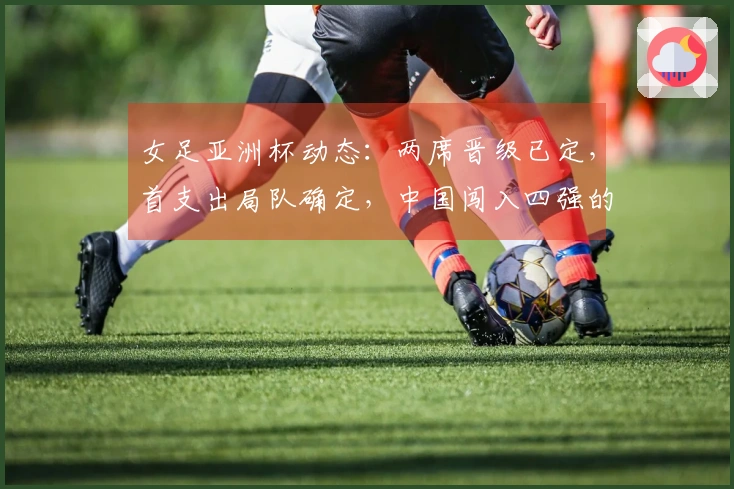 女足亚洲杯动态：两席晋级已定，首支出局队确定，中国闯入四强的条件揭秘