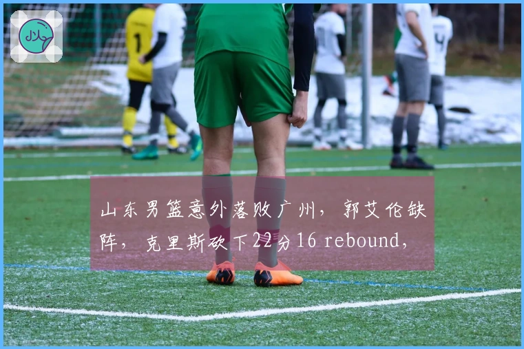 山东男篮意外落败广州，郭艾伦缺阵，克里斯砍下22分16 rebound，徐昕精彩封盖接连不断