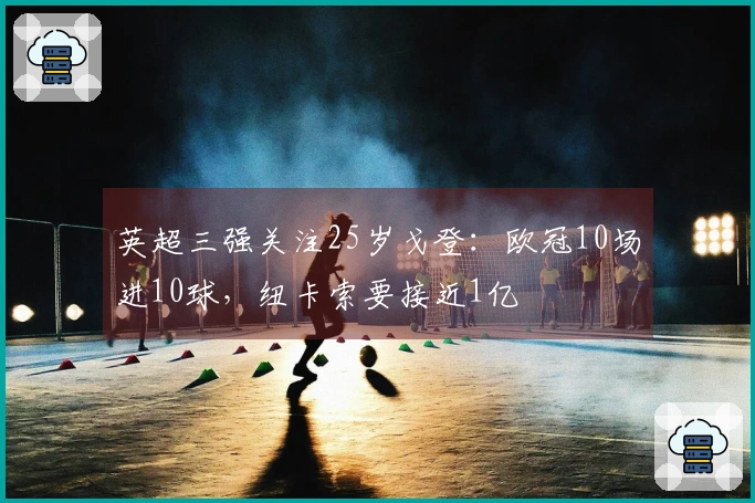 英超三强关注25岁戈登：欧冠10场进10球，纽卡索要接近1亿