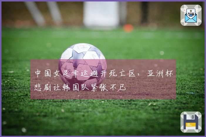 中国女足幸运避开死亡区，亚洲杯悲剧让韩国队紧张不已