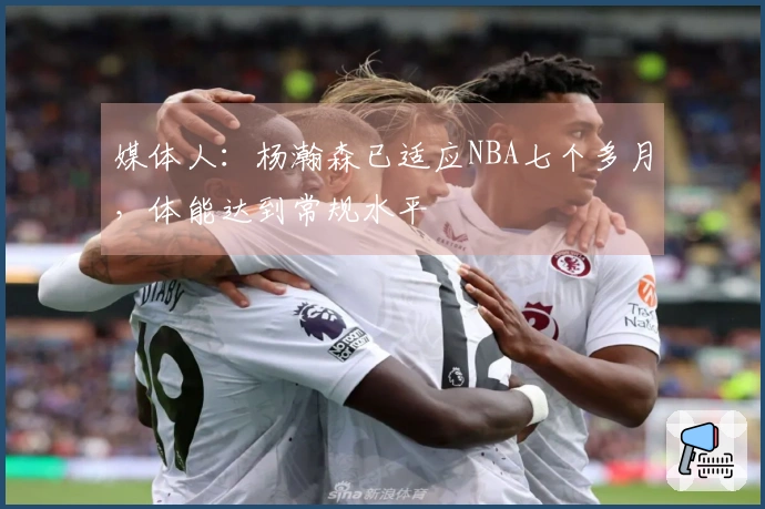 媒体人：杨瀚森已适应NBA七个多月，体能达到常规水平