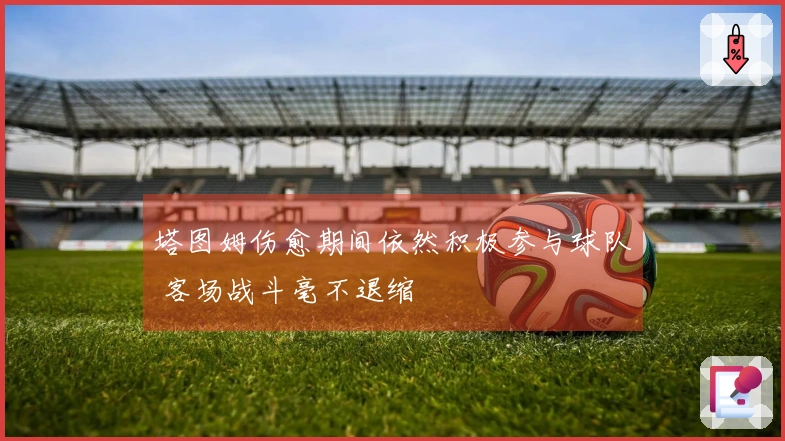 塔图姆伤愈期间依然积极参与球队 客场战斗毫不退缩