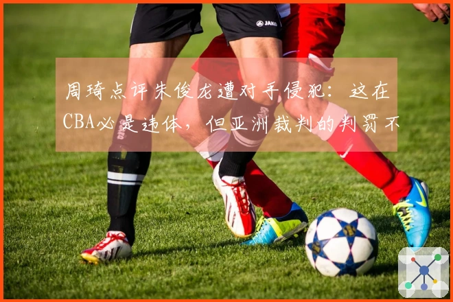 周琦点评朱俊龙遭对手侵犯：这在CBA必是违体，但亚洲裁判的判罚不同